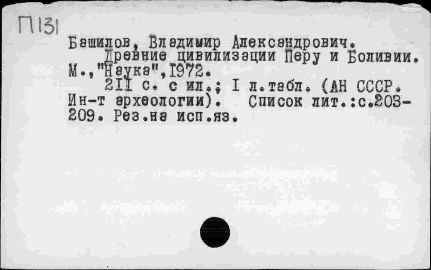 ﻿ПІ5І
Башилов, Владимир Александрович.
Древние цивилизации Перу и Боливии. М.,"Науке",1972.
2ІЇ с. с ил.; I л.табл. (АН СССР.
Ин-т археологии). Список лит.:с.2ОЗ-209. Рез.на исп.яз.